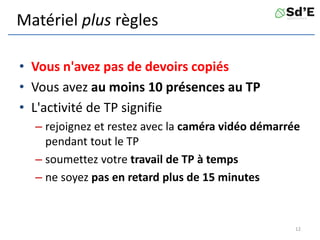 Matériel plus règles
• Vous n'avez pas de devoirs copiés
• Vous avez au moins 10 présences au TP
• L'activité de TP signifie
– rejoignez et restez avec la caméra vidéo démarrée
pendant tout le TP
– soumettez votre travail de TP à temps
– ne soyez pas en retard plus de 15 minutes
12
 