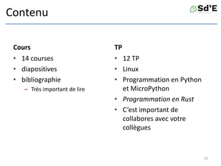 Contenu
Cours
• 14 courses
• diapositives
• bibliographie
– Très important de lire
TP
• 12 TP
• Linux
• Programmation en Python
et MicroPython
• Programmation en Rust
• C’est important de
collabores avec votre
collègues
10
 