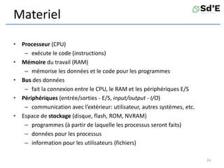 Materiel
• Processeur (CPU)
– exécute le code (instructions)
• Mémoire du travail (RAM)
– mémorise les données et le code pour les programmes
• Bus des données
– fait la connexion entre le CPU, le RAM et les périphériques E/S
• Périphériques (entrée/sorties - E/S, input/output - I/O)
– communication avec l’extérieur: utilisateur, autres systèmes, etc.
• Espace de stockage (disque, flash, ROM, NVRAM)
– programmes (à partir de laquelle les processus seront faits)
– données pour les processus
– information pour les utilisateurs (fichiers)
24
 
