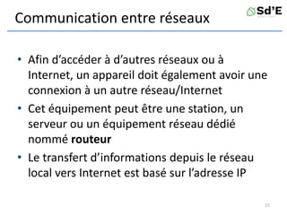 Communication entre réseaux
• Afin d’accéder à d’autres réseaux ou à
Internet, un appareil doit également avoir une
connexion à un autre réseau/Internet
• Cet équipement peut être une station, un
serveur ou un équipement réseau dédié
nommé routeur
• Le transfert d’informations depuis le réseau
local vers Internet est basé sur l’adresse IP
15
 
