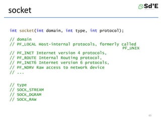 socket
int socket(int domain, int type, int protocol);
// domain
// PF_LOCAL Host-internal protocols, formerly called
PF_UNIX
// PF_INET Internet version 4 protocols,
// PF_ROUTE Internal Routing protocol,
// PF_INET6 Internet version 6 protocols,
// PF_NDRV Raw access to network device
// ...
// type
// SOCK_STREAM
// SOCK_DGRAM
// SOCK_RAW
43
 