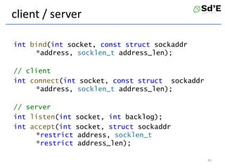 client / server
int bind(int socket, const struct sockaddr
*address, socklen_t address_len);
// client
int connect(int socket, const struct sockaddr
*address, socklen_t address_len);
// server
int listen(int socket, int backlog);
int accept(int socket, struct sockaddr
*restrict address, socklen_t
*restrict address_len);
45
 