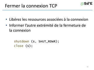 Fermer la connexion TCP
• Libérez les ressources associées à la connexion
• Informer l’autre extrémité de la fermeture de
la connexion
shutdown (s, SHUT_RDWR);
close (s);
50
 
