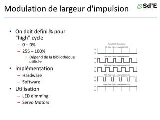 Modulation de largeur d'impulsion
• On doit defini % pour
“high” cycle
– 0 – 0%
– 255 – 100%
• Dépend de la bibliothèque
utilisée
• Implémentation
– Hardware
– Software
• Utilisation
– LED dimming
– Servo Motors
 