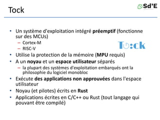 Tock
• Un système d'exploitation intégré préemptif (fonctionne
sur des MCUs)
– Cortex-M
– RISC-V
• Utilise la protection de la mémoire (MPU requis)
• A un noyau et un espace utilisateur séparés
– la plupart des systèmes d'exploitation embarqués ont la
philosophie du logiciel monobloc
• Exécute des applications non approuvées dans l'espace
utilisateur
• Noyau (et pilotes) écrits en Rust
• Applications écrites en C/C++ ou Rust (tout langage qui
pouvant être compilé)
 