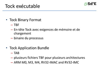 Tock exécutable
• Tock Binary Format
– TBF
– En-tête Tock avec exigences de mémoire et de
chargement
– binaire du processus
• Tock Application Bundle
– TAB
– plusieurs fichiers TBF pour plusieurs architectures
– ARM M0, M3, M4, RV32-IMAC and RV32-IMC
 