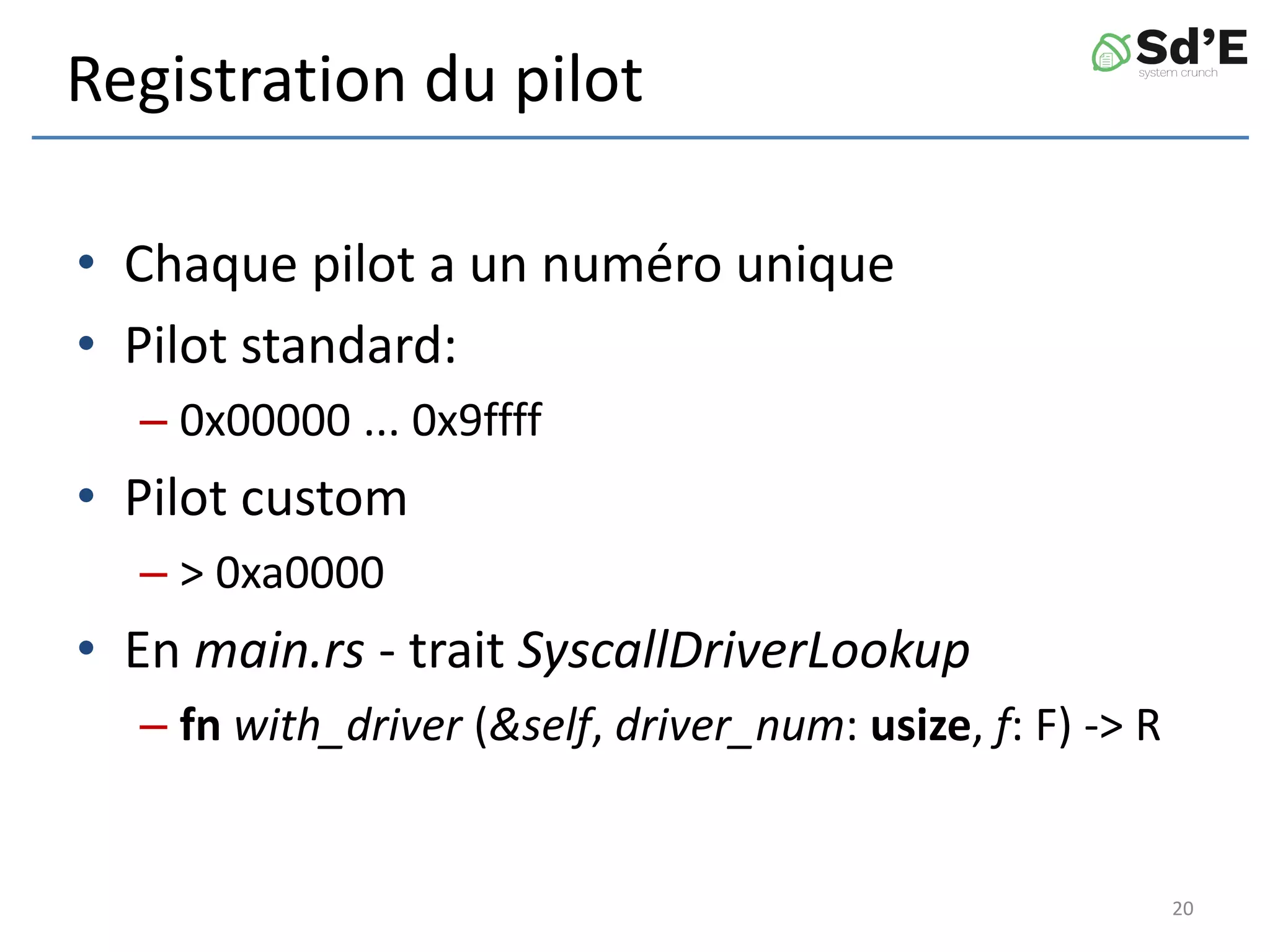 Registration du pilot
• Chaque pilot a un numéro unique
• Pilot standard:
– 0x00000 ... 0x9ffff
• Pilot custom
– > 0xa0000
• En main.rs - trait SyscallDriverLookup
– fn with_driver (&self, driver_num: usize, f: F) -> R
20
 