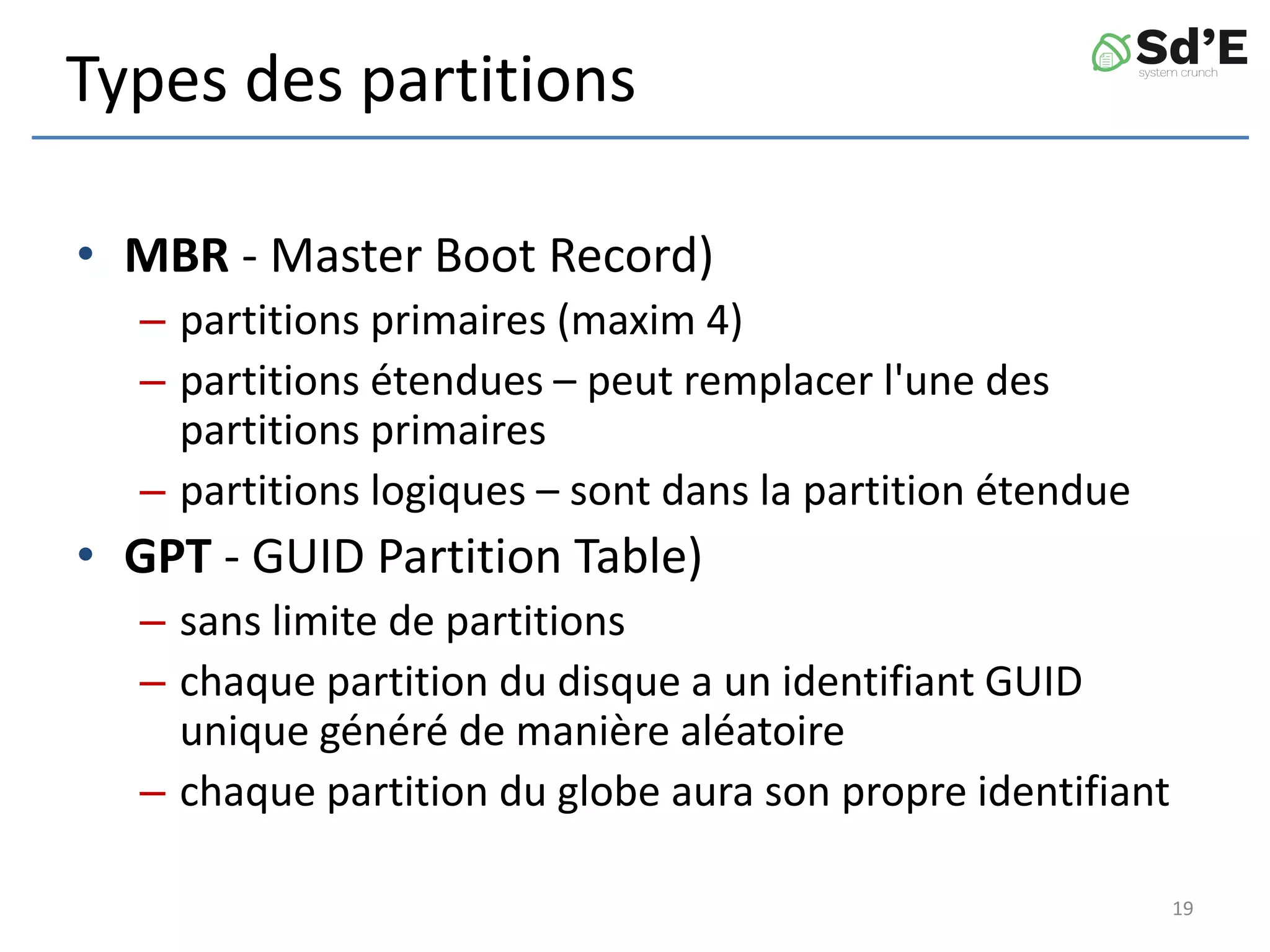 Types des partitions
• MBR - Master Boot Record)
– partitions primaires (maxim 4)
– partitions étendues – peut remplacer l'une des
partitions primaires
– partitions logiques – sont dans la partition étendue
• GPT - GUID Partition Table)
– sans limite de partitions
– chaque partition du disque a un identifiant GUID
unique généré de manière aléatoire
– chaque partition du globe aura son propre identifiant
19
 