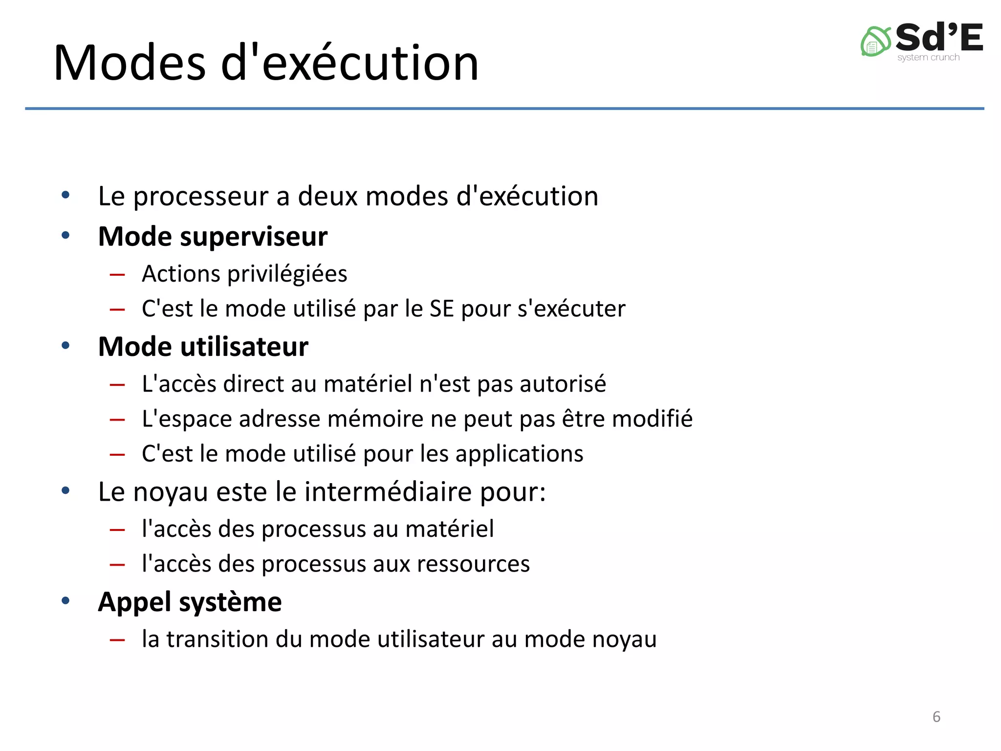 Modes d'exécution
• Le processeur a deux modes d'exécution
• Mode superviseur
– Actions privilégiées
– C'est le mode utilisé par le SE pour s'exécuter
• Mode utilisateur
– L'accès direct au matériel n'est pas autorisé
– L'espace adresse mémoire ne peut pas être modifié
– C'est le mode utilisé pour les applications
• Le noyau este le intermédiaire pour:
– l'accès des processus au matériel
– l'accès des processus aux ressources
• Appel système
– la transition du mode utilisateur au mode noyau
6
 