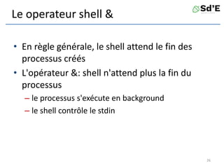 Le operateur shell &
• En règle générale, le shell attend le fin des
processus créés
• L'opérateur &: shell n'attend plus la fin du
processus
– le processus s'exécute en background
– le shell contrôle le stdin
26
 