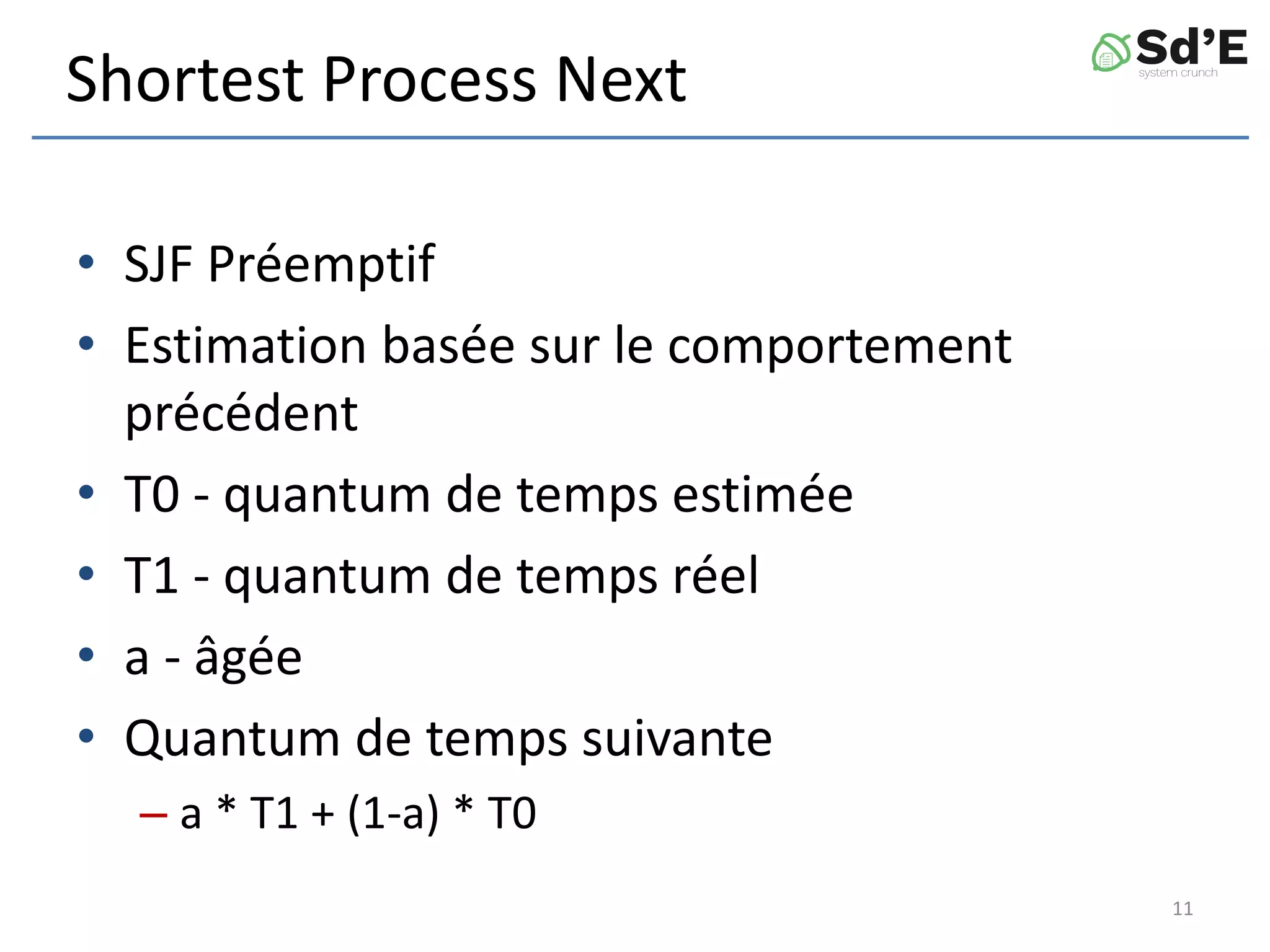 Shortest Process Next
• SJF Préemptif
• Estimation basée sur le comportement
précédent
• T0 - quantum de temps estimée
• T1 - quantum de temps réel
• a - âgée
• Quantum de temps suivante
– a * T1 + (1-a) * T0
11
 