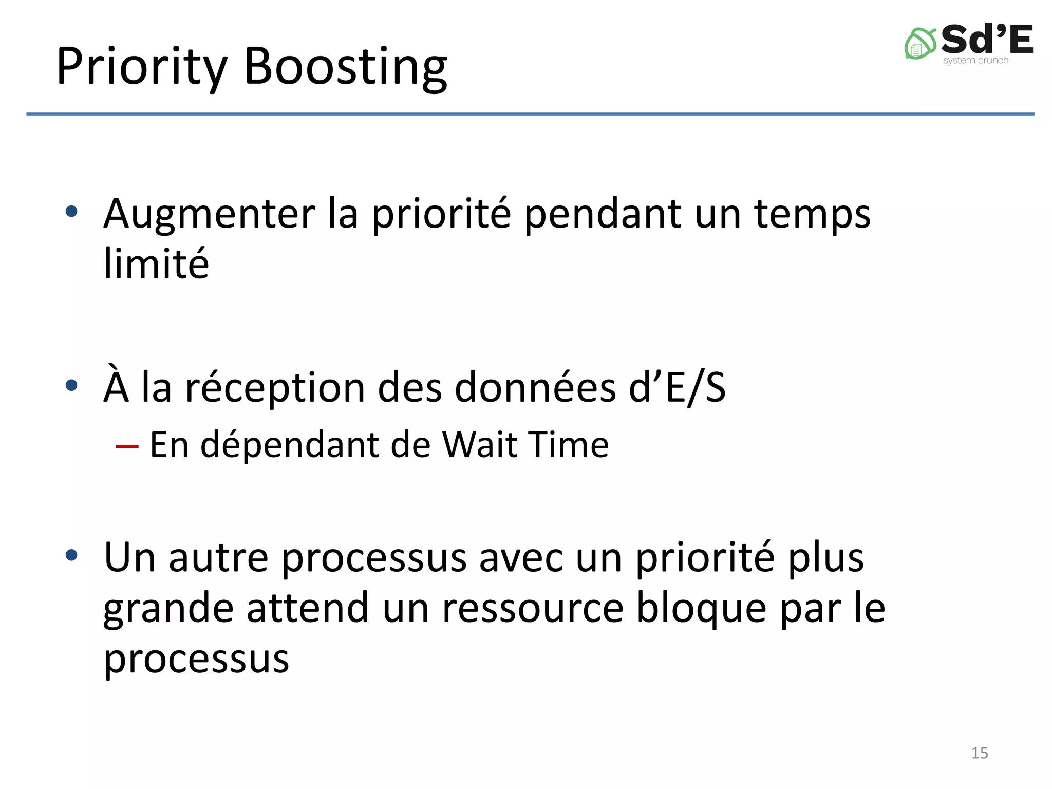 Priority Boosting
• Augmenter la priorité pendant un temps
limité
• À la réception des données d’E/S
– En dépendant de Wait Time
• Un autre processus avec un priorité plus
grande attend un ressource bloque par le
processus
15
 