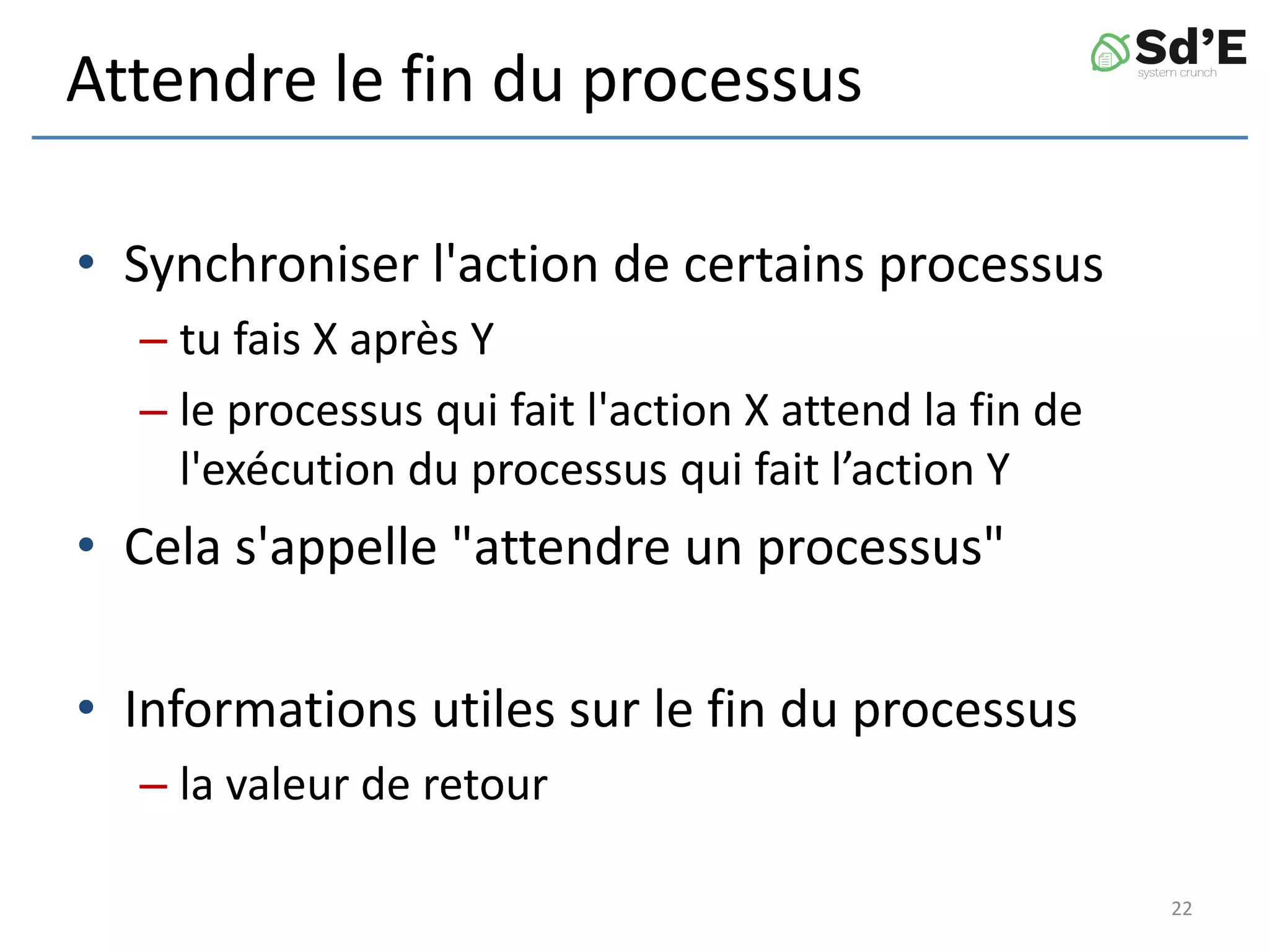 Attendre le fin du processus
• Synchroniser l'action de certains processus
– tu fais X après Y
– le processus qui fait l'action X attend la fin de
l'exécution du processus qui fait l’action Y
• Cela s'appelle "attendre un processus"
• Informations utiles sur le fin du processus
– la valeur de retour
22
 