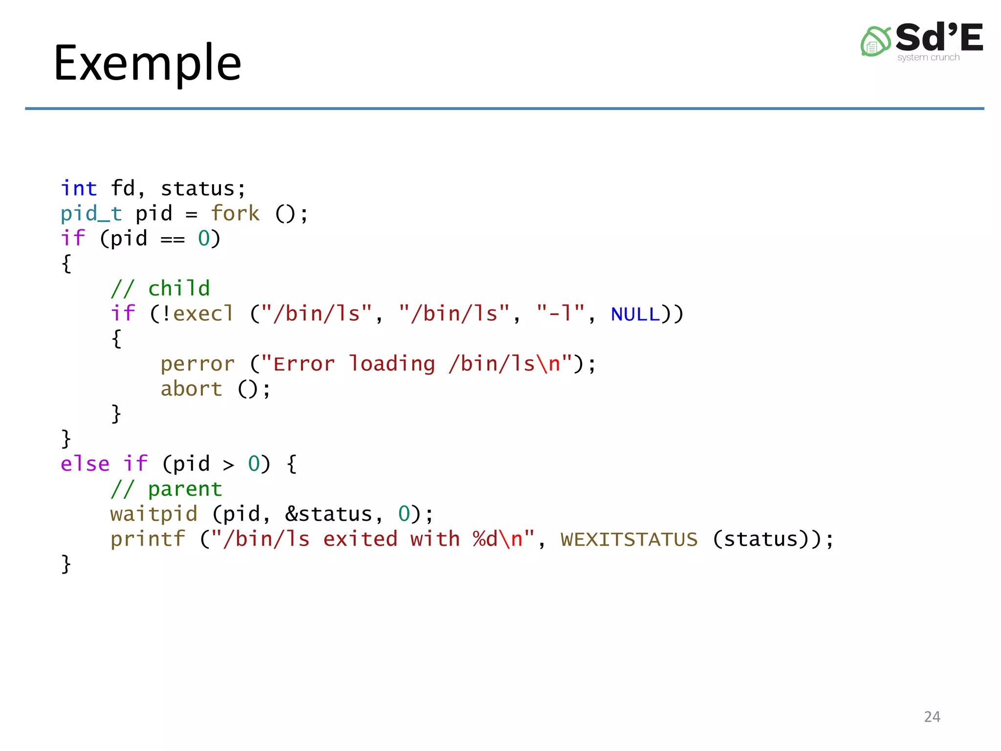 Exemple
int fd, status;
pid_t pid = fork ();
if (pid == 0)
{
// child
if (!execl ("/bin/ls", "/bin/ls", "-l", NULL))
{
perror ("Error loading /bin/lsn");
abort ();
}
}
else if (pid > 0) {
// parent
waitpid (pid, &status, 0);
printf ("/bin/ls exited with %dn", WEXITSTATUS (status));
}
24
 