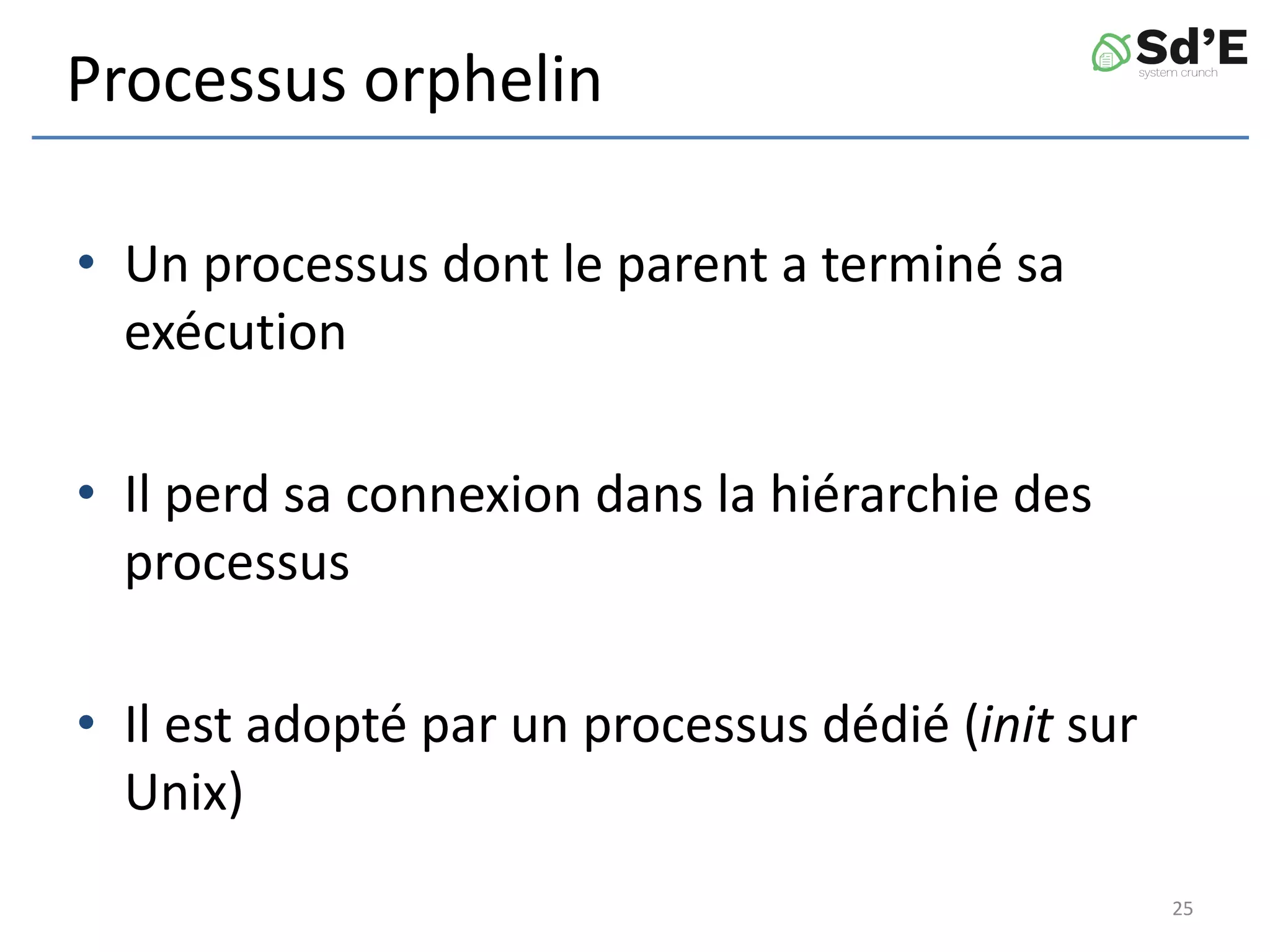Processus orphelin
• Un processus dont le parent a terminé sa
exécution
• Il perd sa connexion dans la hiérarchie des
processus
• Il est adopté par un processus dédié (init sur
Unix)
25
 
