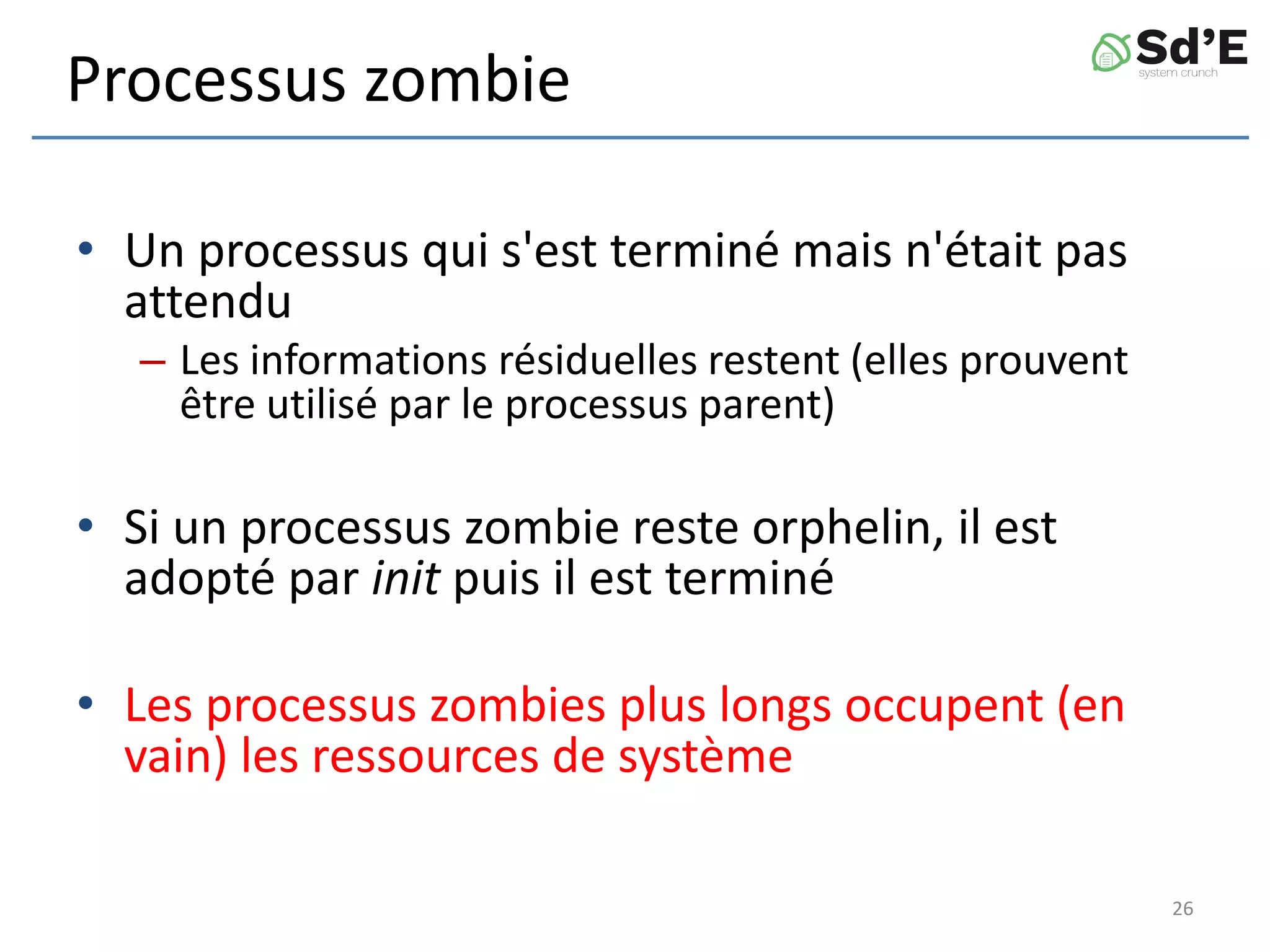 Processus zombie
• Un processus qui s'est terminé mais n'était pas
attendu
– Les informations résiduelles restent (elles prouvent
être utilisé par le processus parent)
• Si un processus zombie reste orphelin, il est
adopté par init puis il est terminé
• Les processus zombies plus longs occupent (en
vain) les ressources de système
26
 