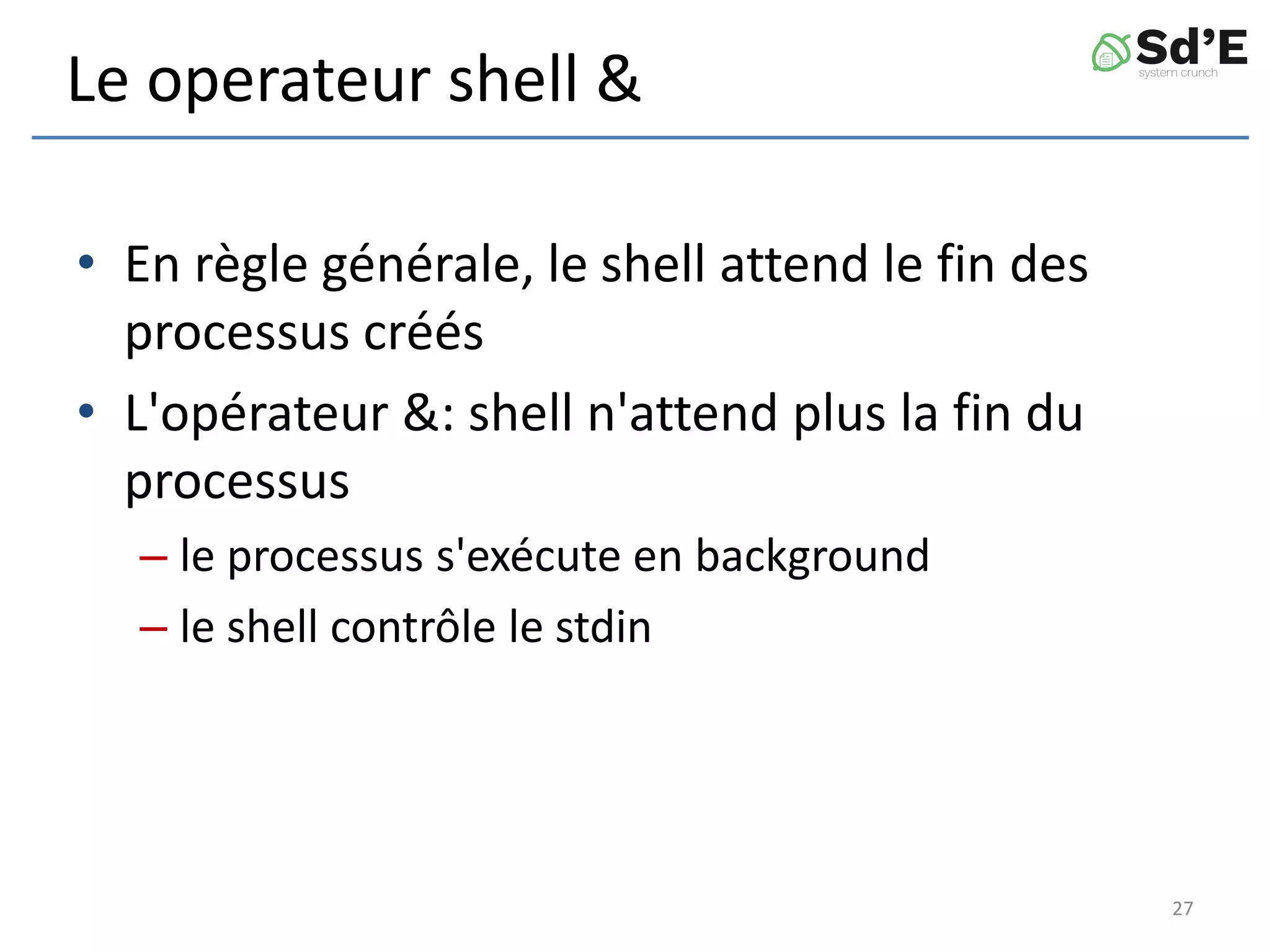 Le operateur shell &
• En règle générale, le shell attend le fin des
processus créés
• L'opérateur &: shell n'attend plus la fin du
processus
– le processus s'exécute en background
– le shell contrôle le stdin
27
 