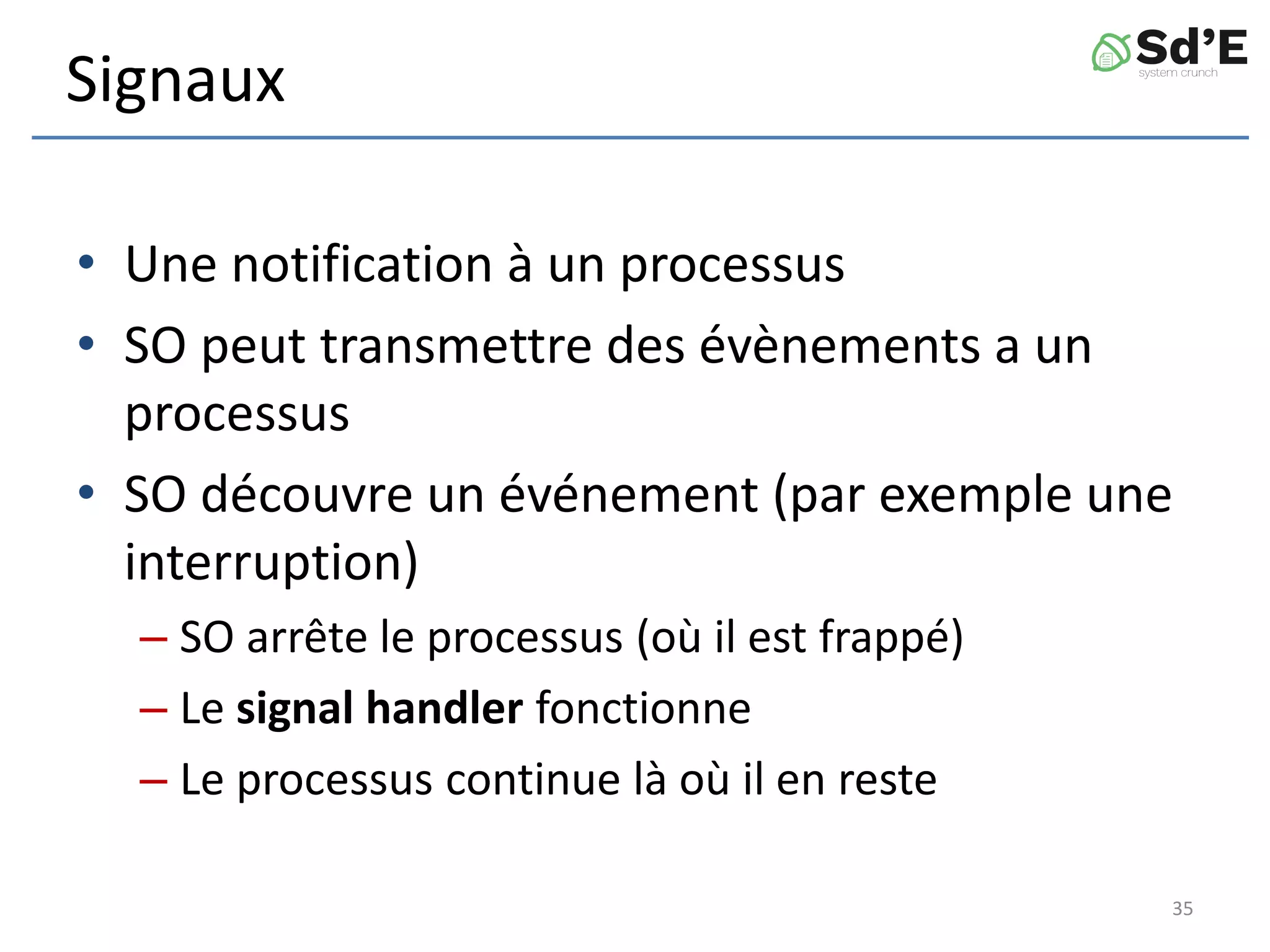 Signaux
• Une notification à un processus
• SO peut transmettre des évènements a un
processus
• SO découvre un événement (par exemple une
interruption)
– SO arrête le processus (où il est frappé)
– Le signal handler fonctionne
– Le processus continue là où il en reste
35
 