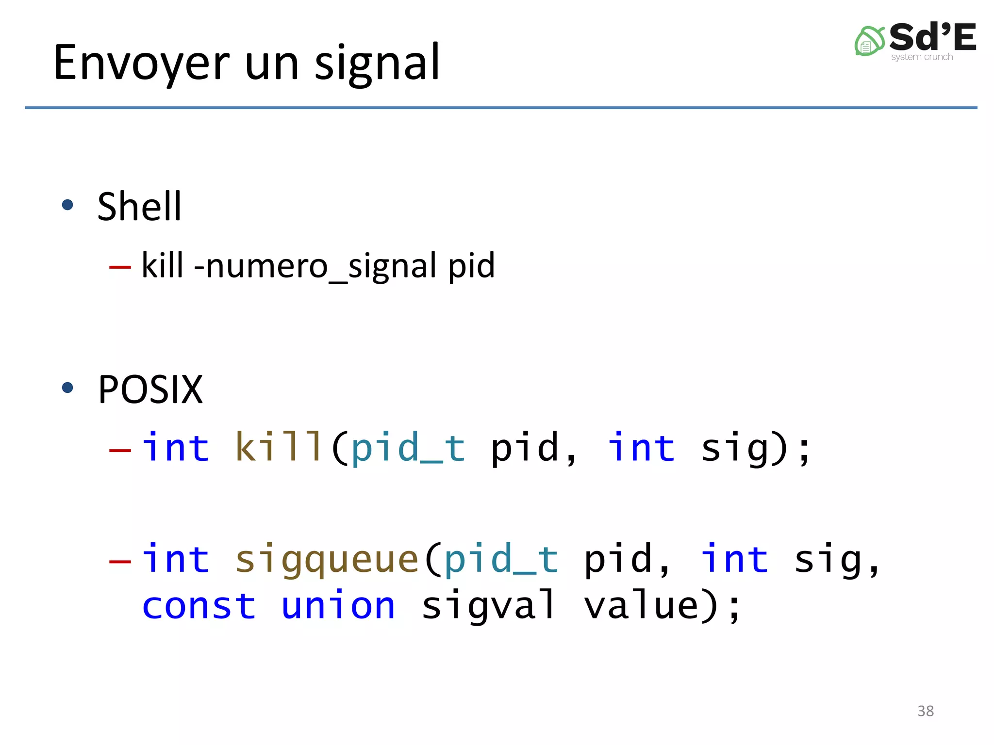 Envoyer un signal
• Shell
– kill -numero_signal pid
• POSIX
– int kill(pid_t pid, int sig);
– int sigqueue(pid_t pid, int sig,
const union sigval value);
38
 
