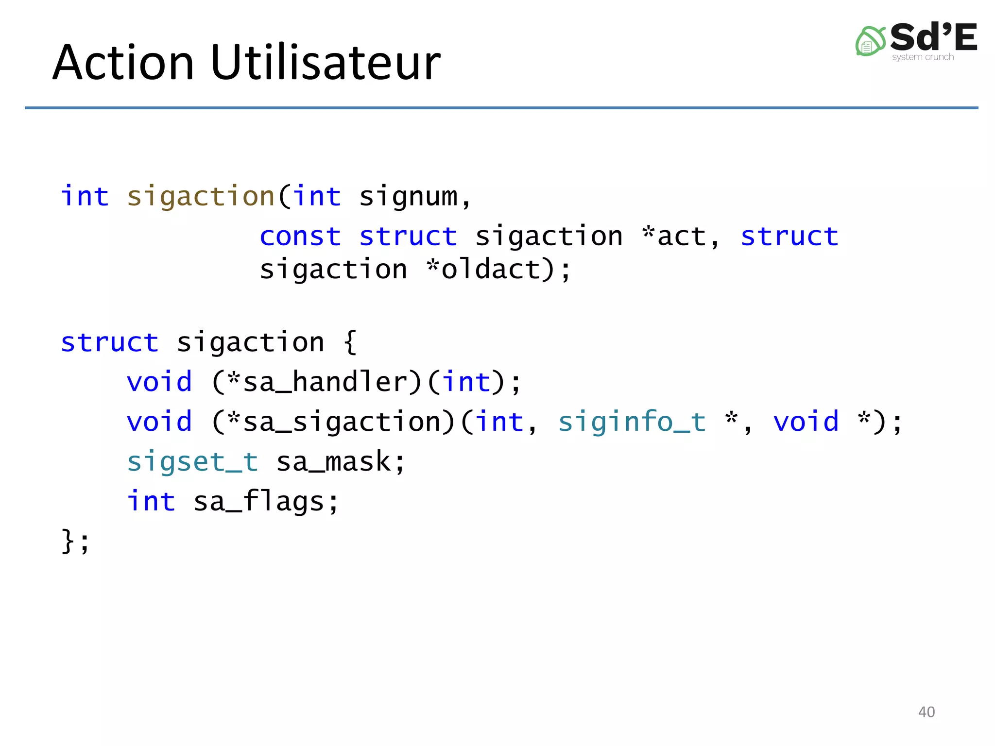 Action Utilisateur
int sigaction(int signum,
const struct sigaction *act, struct
sigaction *oldact);
struct sigaction {
void (*sa_handler)(int);
void (*sa_sigaction)(int, siginfo_t *, void *);
sigset_t sa_mask;
int sa_flags;
};
40
 