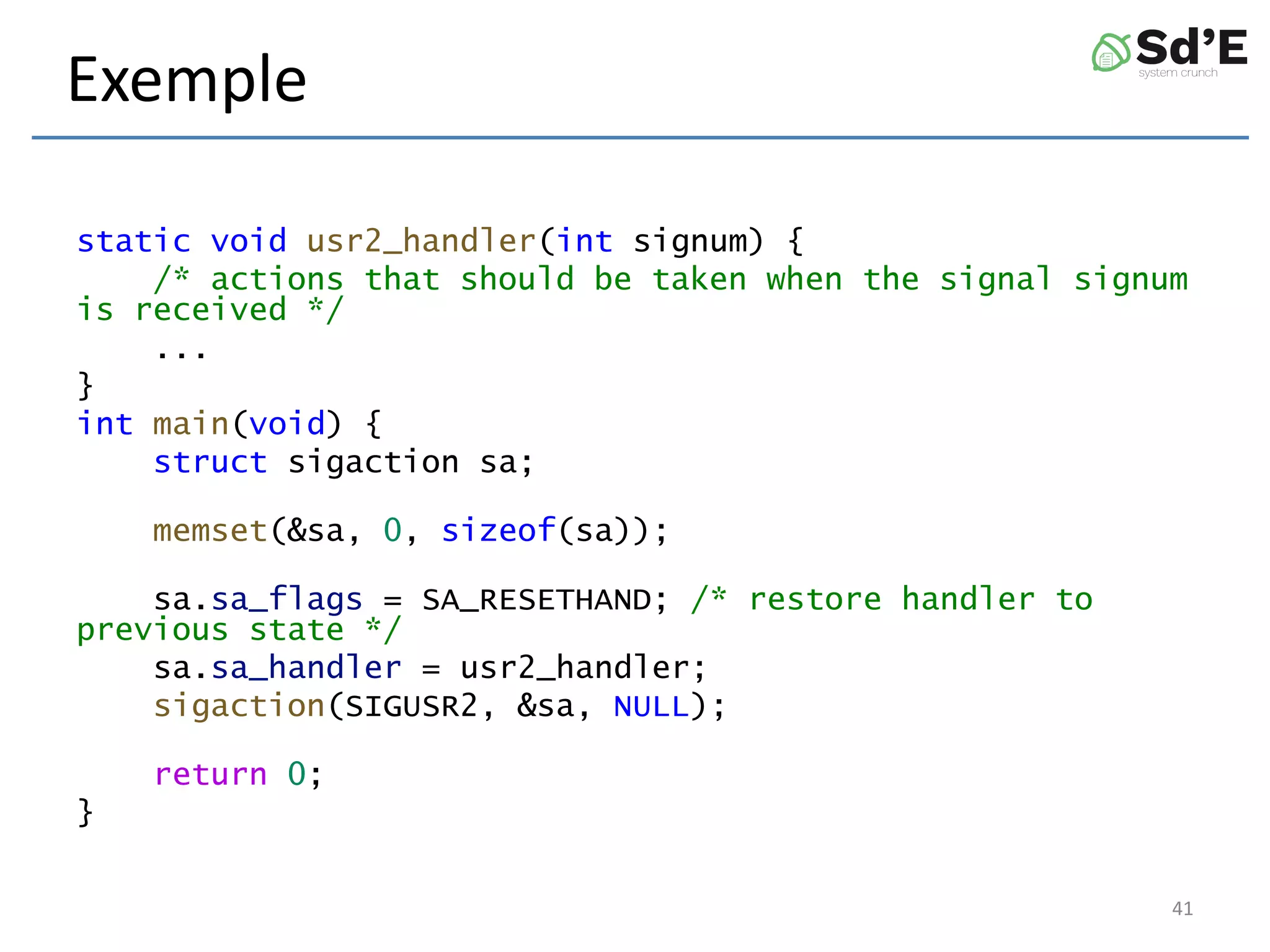 Exemple
static void usr2_handler(int signum) {
/* actions that should be taken when the signal signum
is received */
...
}
int main(void) {
struct sigaction sa;
memset(&sa, 0, sizeof(sa));
sa.sa_flags = SA_RESETHAND; /* restore handler to
previous state */
sa.sa_handler = usr2_handler;
sigaction(SIGUSR2, &sa, NULL);
return 0;
}
41
 