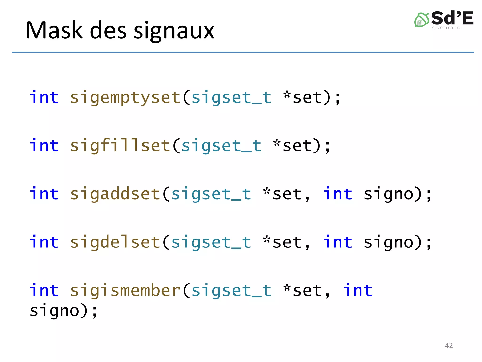 Mask des signaux
int sigemptyset(sigset_t *set);
int sigfillset(sigset_t *set);
int sigaddset(sigset_t *set, int signo);
int sigdelset(sigset_t *set, int signo);
int sigismember(sigset_t *set, int
signo);
42
 
