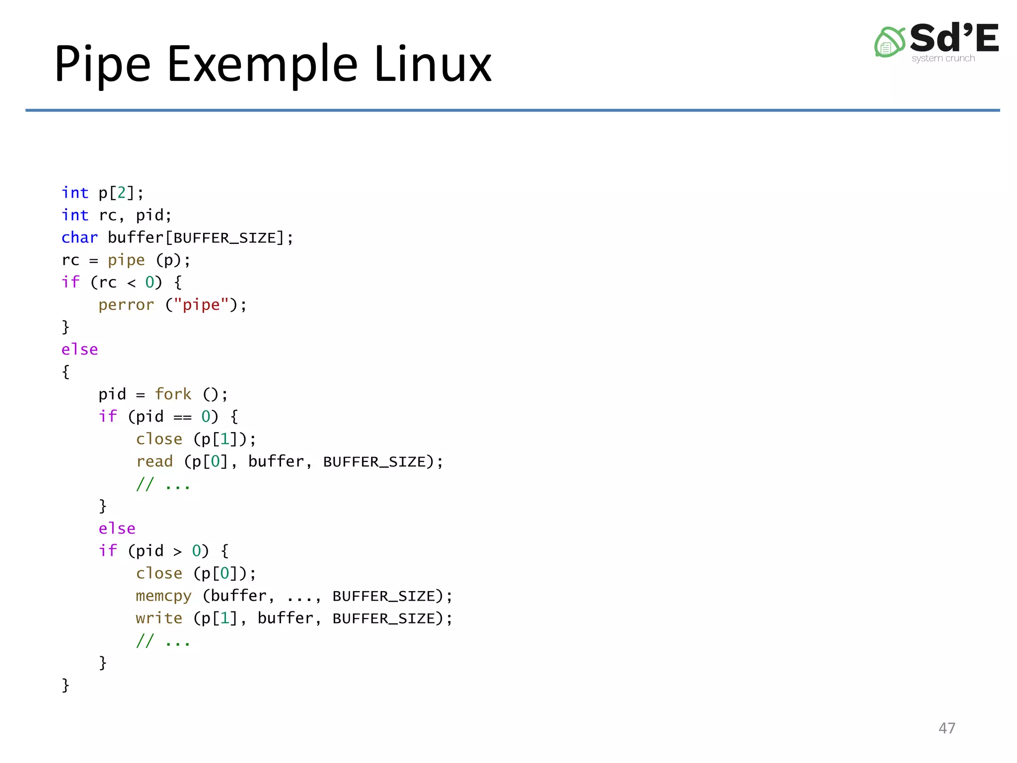 Pipe Exemple Linux
int p[2];
int rc, pid;
char buffer[BUFFER_SIZE];
rc = pipe (p);
if (rc < 0) {
perror ("pipe");
}
else
{
pid = fork ();
if (pid == 0) {
close (p[1]);
read (p[0], buffer, BUFFER_SIZE);
// ...
}
else
if (pid > 0) {
close (p[0]);
memcpy (buffer, ..., BUFFER_SIZE);
write (p[1], buffer, BUFFER_SIZE);
// ...
}
}
47
 