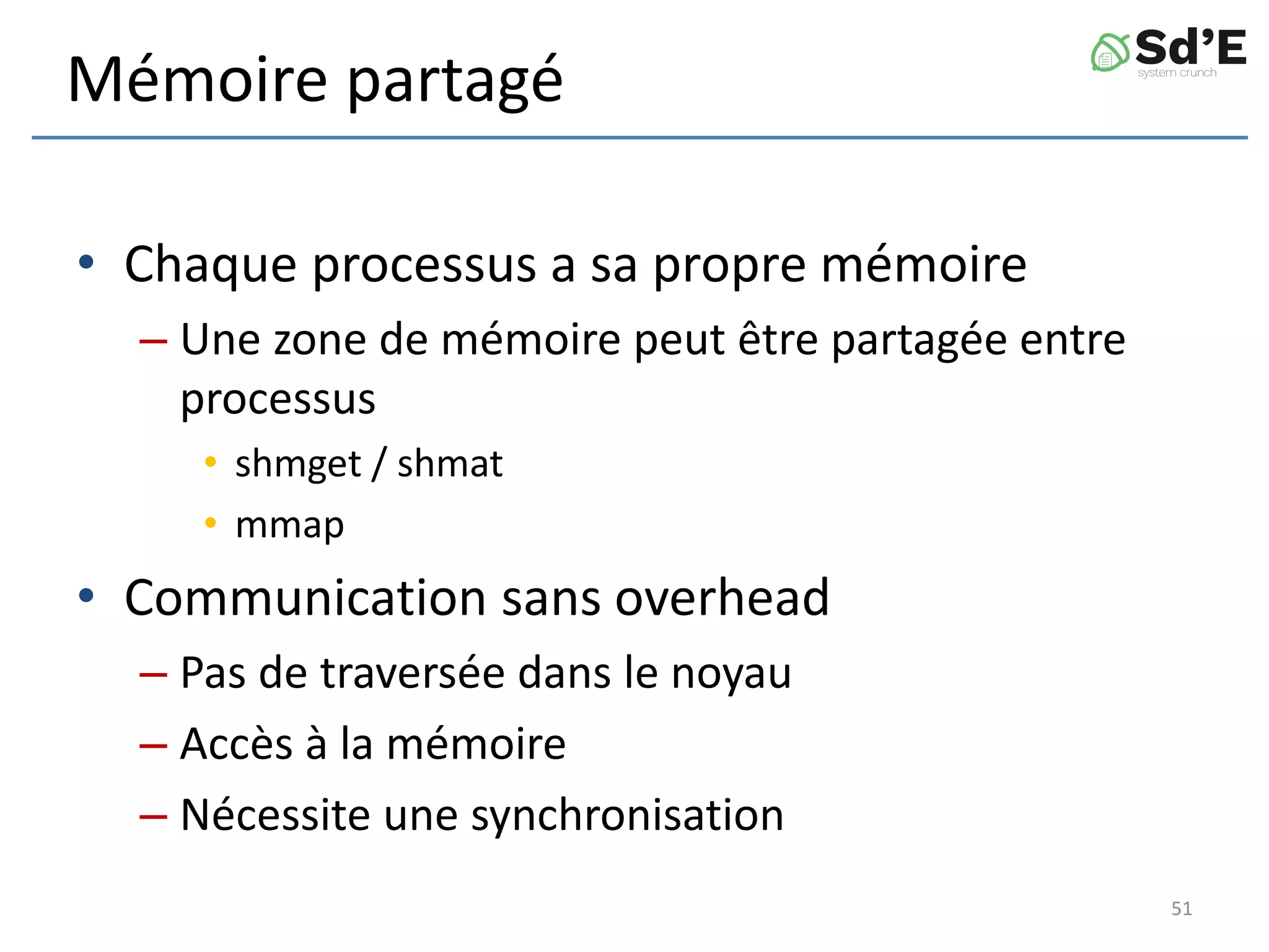 Mémoire partagé
• Chaque processus a sa propre mémoire
– Une zone de mémoire peut être partagée entre
processus
• shmget / shmat
• mmap
• Communication sans overhead
– Pas de traversée dans le noyau
– Accès à la mémoire
– Nécessite une synchronisation
51
 