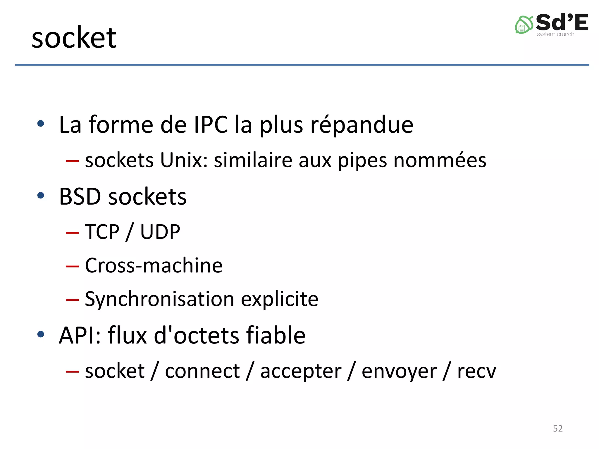 socket
• La forme de IPC la plus répandue
– sockets Unix: similaire aux pipes nommées
• BSD sockets
– TCP / UDP
– Cross-machine
– Synchronisation explicite
• API: flux d'octets fiable
– socket / connect / accepter / envoyer / recv
52
 