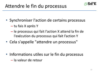 Attendre le fin du processus
• Synchroniser l'action de certains processus
– tu fais X après Y
– le processus qui fait l'action X attend la fin de
l'exécution du processus qui fait l’action Y
• Cela s'appelle "attendre un processus"
• Informations utiles sur le fin du processus
– la valeur de retour
22
 