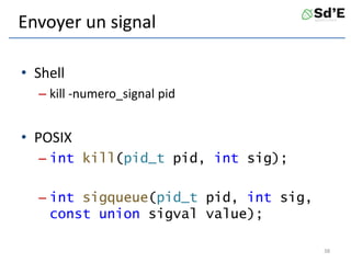 Envoyer un signal
• Shell
– kill -numero_signal pid
• POSIX
– int kill(pid_t pid, int sig);
– int sigqueue(pid_t pid, int sig,
const union sigval value);
38
 