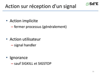 Action sur réception d'un signal
• Action implicite
– fermer processus (généralement)
• Action utilisateur
– signal handler
• Ignorance
– sauf SIGKILL et SIGSTOP
39
 
