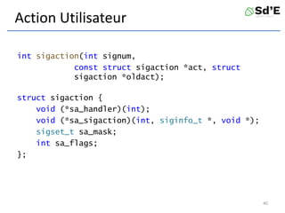 Action Utilisateur
int sigaction(int signum,
const struct sigaction *act, struct
sigaction *oldact);
struct sigaction {
void (*sa_handler)(int);
void (*sa_sigaction)(int, siginfo_t *, void *);
sigset_t sa_mask;
int sa_flags;
};
40
 