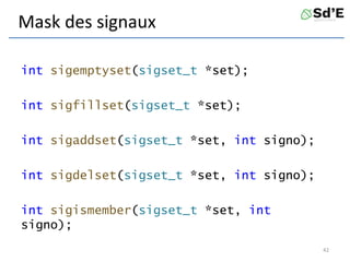 Mask des signaux
int sigemptyset(sigset_t *set);
int sigfillset(sigset_t *set);
int sigaddset(sigset_t *set, int signo);
int sigdelset(sigset_t *set, int signo);
int sigismember(sigset_t *set, int
signo);
42
 
