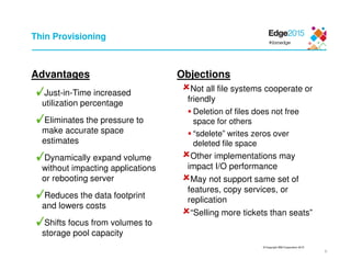 © Copyright IBM Corporation 2015
9
Thin Provisioning
Advantages
Just-in-Time increased
utilization percentage
Eliminates the pressure to
make accurate space
estimates
Dynamically expand volume
without impacting applications
or rebooting server
Reduces the data footprint
and lowers costs
Shifts focus from volumes to
storage pool capacity
Objections
Not all file systems cooperate or
friendly
Deletion of files does not free
space for others
“sdelete” writes zeros over
deleted file space
Other implementations may
impact I/O performance
May not support same set of
features, copy services, or
replication
“Selling more tickets than seats”
 