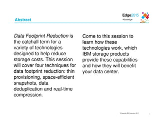 © Copyright IBM Corporation 2015
1
Abstract
Data Footprint Reduction is
the catchall term for a
variety of technologies
designed to help reduce
storage costs. This session
will cover four techniques for
data footprint reduction: thin
provisioning, space-efficient
snapshots, data
deduplication and real-time
compression.
Come to this session to
learn how these
technologies work, which
IBM storage products
provide these capabilities
and how they will benefit
your data center.
 