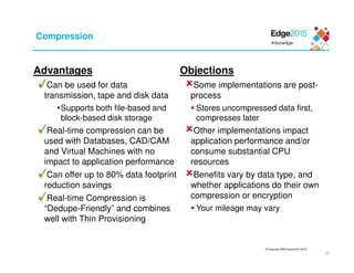 © Copyright IBM Corporation 2015
37
Compression
Advantages
Can be used for data
transmission, tape and disk data
Supports both file-based and
block-based disk storage
Real-time compression can be
used with Databases, CAD/CAM
and Virtual Machines with no
impact to application performance
Can offer up to 80% data footprint
reduction savings
Real-time Compression is
“Dedupe-Friendly” and combines
well with Thin Provisioning
Objections
Some implementations are post-
process
Stores uncompressed data first,
compresses later
Other implementations impact
application performance and/or
consume substantial CPU
resources
Benefits vary by data type, and
whether applications do their own
compression or encryption
Your mileage may vary
 