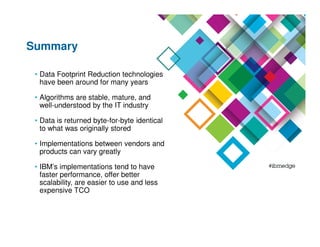 Summary
• Data Footprint Reduction technologies
have been around for many years
• Algorithms are stable, mature, and
well-understood by the IT industry
• Data is returned byte-for-byte identical
to what was originally stored
• Implementations between vendors and
products can vary greatly
• IBM’s implementations tend to have
faster performance, offer better
scalability, are easier to use and less
expensive TCO
 
