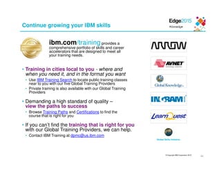 © Copyright IBM Corporation 2015
Continue growing your IBM skills
ibm.com/training provides a
comprehensive portfolio of skills and career
accelerators that are designed to meet all
your training needs.
• Training in cities local to you - where and
when you need it, and in the format you want
• Use IBM Training Search to locate public training classes
near to you with our five Global Training Providers
• Private training is also available with our Global Training
Providers
• Demanding a high standard of quality –
view the paths to success
• Browse Training Paths and Certifications to find the
course that is right for you
• If you can’t find the training that is right for you
with our Global Training Providers, we can help.
• Contact IBM Training at dpmc@us.ibm.com
44
Global Skills Initiative
 