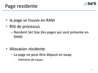Page residente
• la page se trouve en RAM
• RSS de processus
– Resident Set Size (les pages qui sont présente en
RAM)
• Allocation résidente
– La page ne peut être déposé en swap
• mémoire de noyau
43
 