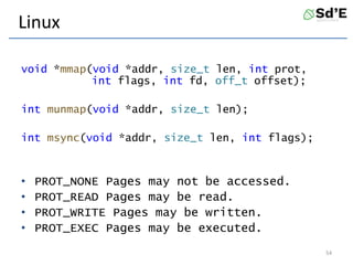 Linux
void *mmap(void *addr, size_t len, int prot,
int flags, int fd, off_t offset);
int munmap(void *addr, size_t len);
int msync(void *addr, size_t len, int flags);
• PROT_NONE Pages may not be accessed.
• PROT_READ Pages may be read.
• PROT_WRITE Pages may be written.
• PROT_EXEC Pages may be executed.
54
 