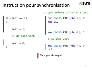Instruction pour synchronisation
if (test == 0)
{
test = 1;
// do some work
test = 0;
}
cmp DWORD PTR [rbp-4], 0
jne .L2
mov DWORD PTR [rbp-4], 1
; do some work
mov DWORD PTR [rbp-4], 0
.L2:
15
; rbp-4 address of variable test
N’est pas atomique
 