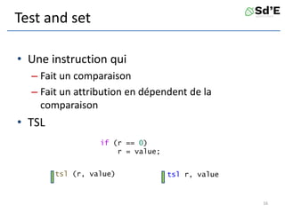 Test and set
• Une instruction qui
– Fait un comparaison
– Fait un attribution en dépendent de la
comparaison
• TSL
16
tsl r, value
tsl (r, value)
if (r == 0)
r = value;
 