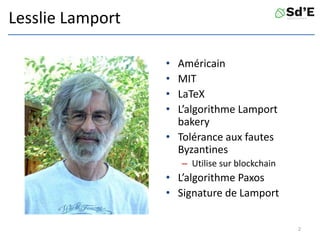 Lesslie Lamport
• Américain
• MIT
• LaTeX
• L’algorithme Lamport
bakery
• Tolérance aux fautes
Byzantines
– Utilise sur blockchain
• L’algorithme Paxos
• Signature de Lamport
2
 