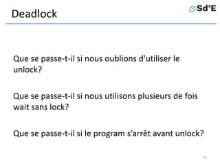 Deadlock
Que se passe-t-il si nous oublions d'utiliser le
unlock?
Que se passe-t-il si nous utilisons plusieurs de fois
wait sans lock?
Que se passe-t-il si le program s’arrêt avant unlock?
53
 