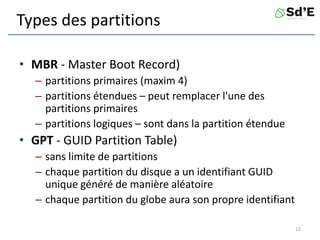 Types des partitions
• MBR - Master Boot Record)
– partitions primaires (maxim 4)
– partitions étendues – peut remplacer l'une des
partitions primaires
– partitions logiques – sont dans la partition étendue
• GPT - GUID Partition Table)
– sans limite de partitions
– chaque partition du disque a un identifiant GUID
unique généré de manière aléatoire
– chaque partition du globe aura son propre identifiant
12
 