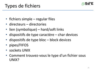 Types de fichiers
• fichiers simple – regular files
• directeurs – directories
• lien (symbolique) – hard/soft links
• dispositifs de type caractère – char devices
• dispositifs de type bloc – block devices
• pipes/FIFOS
• sockets UNIX
• Comment trouvez-vous le type d'un fichier sous
UNIX?
25
 
