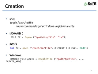 Creation
• shell
touch /path/to/file
toute commande qui écrit dans un fichier le crée
• ISO/ANSI C
FILE *f = fopen ("/path/to/file", "rw");
• POSIX
int fd = open ("/path/to/file", O_CREAT | O_EXCL, 0644);
• Windows
HANDLE fileHandle = CreateFile ("/path/to/file", ...,
CREATE_NEW);
30
 