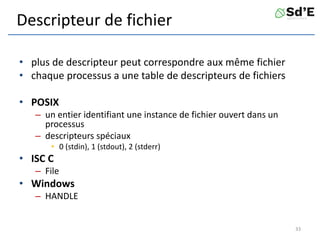 Descripteur de fichier
• plus de descripteur peut correspondre aux même fichier
• chaque processus a une table de descripteurs de fichiers
• POSIX
– un entier identifiant une instance de fichier ouvert dans un
processus
– descripteurs spéciaux
• 0 (stdin), 1 (stdout), 2 (stderr)
• ISC C
– File
• Windows
– HANDLE
33
 
