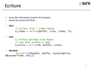 Ecriture
• écrire des informations à partir d'un tampon
• avance du curseur de fichier
• ISO C
// writes size * times bytes
n_items = fwrite(buffer, size, items, f);
• Unix
// writes maximum size bytes
// use only within a loop
n_write = write(fd, buffer, size);
• Windows
WriteFile(fHandle, buffer, bytesToWrite,
&bytesWritten, NULL);
36
 